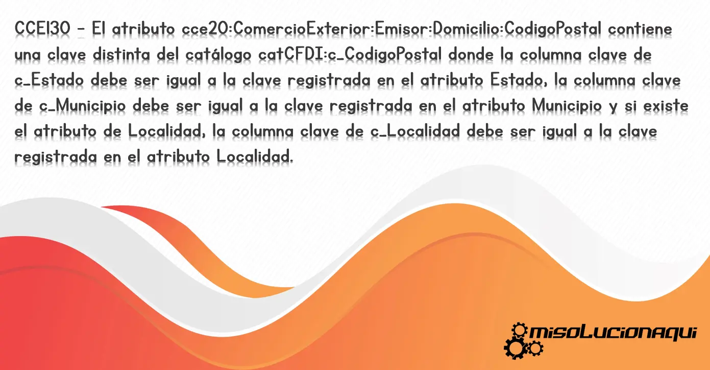 CCE130 - El atributo cce20:ComercioExterior:Emisor:Domicilio:CodigoPostal contiene una clave distinta del catálogo catCFDI:c_CodigoPostal donde la columna clave de c_Estado debe ser igual a la clave registrada en el atributo Estado, la columna clave de c_Municipio debe ser igual a la clave registrada en el atributo Municipio y si existe el atributo de Localidad, la columna clave de c_Localidad debe ser igual a la clave registrada en el atributo Localidad.
