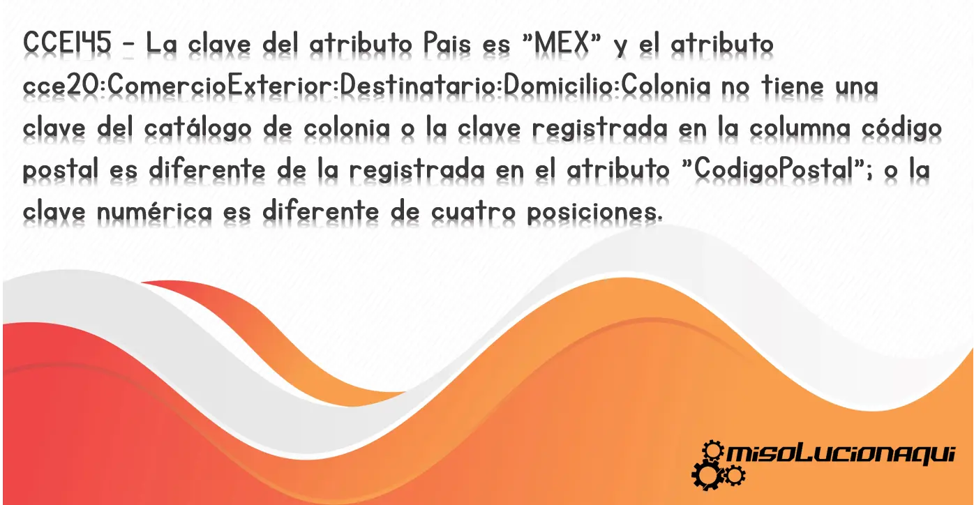 CCE145 - La clave del atributo Pais es "MEX" y el atributo cce20:ComercioExterior:Destinatario:Domicilio:Colonia no tiene una clave del catálogo de colonia o la clave registrada en la columna código postal es diferente de la registrada en el atributo "CodigoPostal"; o la clave numérica es diferente de cuatro posiciones.