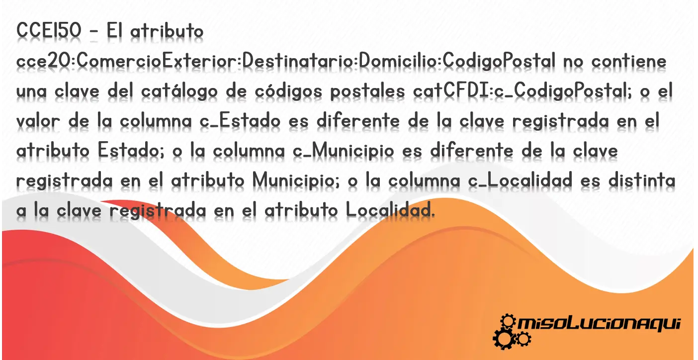 CCE150 - El atributo cce20:ComercioExterior:Destinatario:Domicilio:CodigoPostal no contiene una clave del catálogo de códigos postales catCFDI:c_CodigoPostal; o el valor de la columna c_Estado es diferente de la clave registrada en el atributo Estado; o la columna c_Municipio es diferente de la clave registrada en el atributo Municipio; o la columna c_Localidad es distinta a la clave registrada en el atributo Localidad.